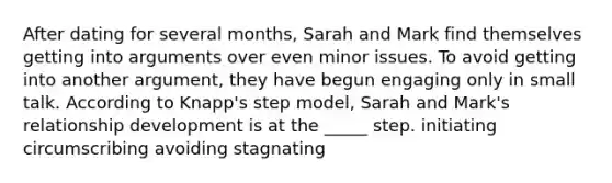 After dating for several months, Sarah and Mark find themselves getting into arguments over even minor issues. To avoid getting into another argument, they have begun engaging only in small talk. According to Knapp's step model, Sarah and Mark's relationship development is at the _____ step. initiating circumscribing avoiding stagnating