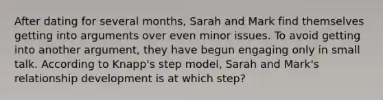 After dating for several months, Sarah and Mark find themselves getting into arguments over even minor issues. To avoid getting into another argument, they have begun engaging only in small talk. According to Knapp's step model, Sarah and Mark's relationship development is at which step?