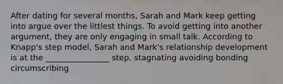 After dating for several months, Sarah and Mark keep getting into argue over the littlest things. To avoid getting into another argument, they are only engaging in small talk. According to Knapp's step model, Sarah and Mark's relationship development is at the ________________ step. stagnating avoiding bonding circumscribing