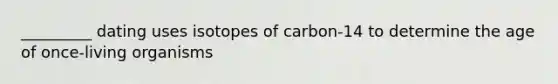 _________ dating uses isotopes of carbon-14 to determine the age of once-living organisms