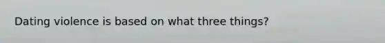 Dating violence is based on what three things?