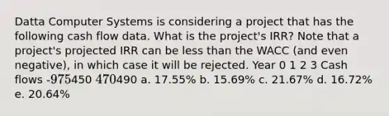 Datta Computer Systems is considering a project that has the following cash flow data. What is the project's IRR? Note that a project's projected IRR can be <a href='https://www.questionai.com/knowledge/k7BtlYpAMX-less-than' class='anchor-knowledge'>less than</a> the WACC (and even negative), in which case it will be rejected. Year 0 1 2 3 Cash flows -975450 470490 a. 17.55% b. 15.69% c. 21.67% d. 16.72% e. 20.64%