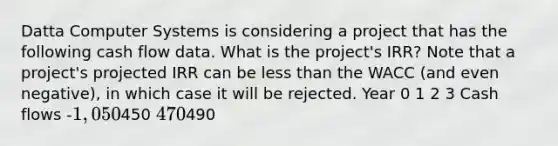 Datta Computer Systems is considering a project that has the following cash flow data. What is the project's IRR? Note that a project's projected IRR can be less than the WACC (and even negative), in which case it will be rejected. Year 0 1 2 3 Cash flows -1,050450 470490