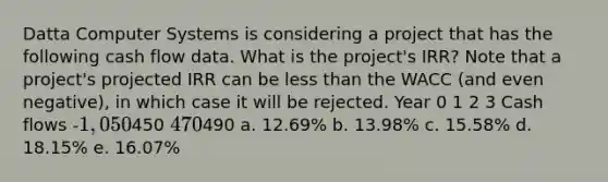 Datta Computer Systems is considering a project that has the following cash flow data. What is the project's IRR? Note that a project's projected IRR can be less than the WACC (and even negative), in which case it will be rejected. Year 0 1 2 3 Cash flows -1,050450 470490 a. 12.69% b. 13.98% c. 15.58% d. 18.15% e. 16.07%