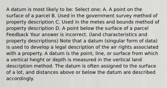 A datum is most likely to be: Select one: A. A point on the surface of a parcel B. Used in the government survey method of property description C. Used in the metes and bounds method of property description D. A point below the surface of a parcel Feedback Your answer is incorrect. (land characteristics and property descriptions) Note that a datum (singular form of data) is used to develop a legal description of the air rights associated with a property. A datum is the point, line, or surface from which a vertical height or depth is measured in the vertical land description method. The datum is often assigned to the surface of a lot, and distances above or below the datum are described accordingly.