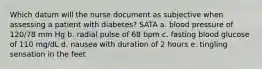 Which datum will the nurse document as subjective when assessing a patient with diabetes? SATA a. blood pressure of 120/78 mm Hg b. radial pulse of 68 bpm c. fasting blood glucose of 110 mg/dL d. nausea with duration of 2 hours e. tingling sensation in the feet