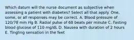 Which datum will the nurse document as subjective when assessing a patient with diabetes? Select all that apply. One, some, or all responses may be correct. A. Blood pressure of 120/78 mm Hg B. Radial pulse of 68 beats per minute C. Fasting blood glucose of 110 mg/dL D. Nausea with duration of 2 hours E. Tingling sensation in the feet