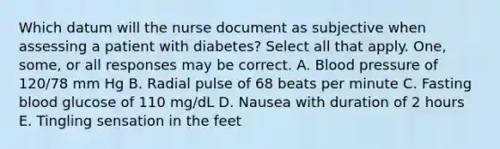 Which datum will the nurse document as subjective when assessing a patient with diabetes? Select all that apply. One, some, or all responses may be correct. A. Blood pressure of 120/78 mm Hg B. Radial pulse of 68 beats per minute C. Fasting blood glucose of 110 mg/dL D. Nausea with duration of 2 hours E. Tingling sensation in the feet