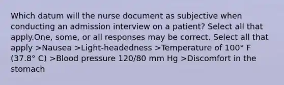 Which datum will the nurse document as subjective when conducting an admission interview on a patient? Select all that apply.One, some, or all responses may be correct. Select all that apply >Nausea >Light-headedness >Temperature of 100° F (37.8° C) >Blood pressure 120/80 mm Hg >Discomfort in the stomach