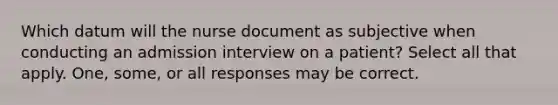 Which datum will the nurse document as subjective when conducting an admission interview on a patient? Select all that apply. One, some, or all responses may be correct.