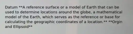 Datum **A reference surface or a model of Earth that can be used to determine locations around the globe, a mathematical model of the Earth, which serves as the reference or base for calculating the geographic coordinates of a location.** **Orgin and Ellipsoid**