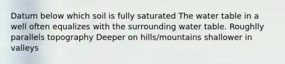 Datum below which soil is fully saturated The water table in a well often equalizes with the surrounding water table. Roughlly parallels topography Deeper on hills/mountains shallower in valleys