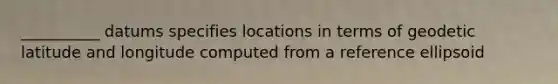 __________ datums specifies locations in terms of geodetic latitude and longitude computed from a reference ellipsoid