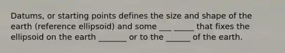 Datums, or starting points defines the size and shape of the earth (reference ellipsoid) and some ___ _____ that fixes the ellipsoid on the earth _______ or to the ______ of the earth.