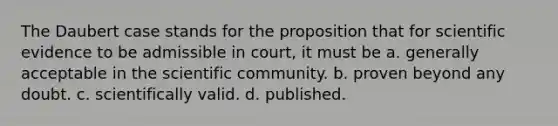 The Daubert case stands for the proposition that for scientific evidence to be admissible in court, it must be a. generally acceptable in the scientific community. b. proven beyond any doubt. c. scientifically valid. d. published.