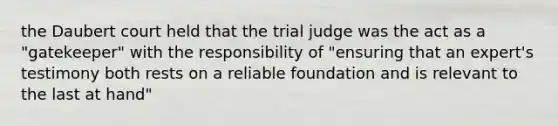 the Daubert court held that the trial judge was the act as a "gatekeeper" with the responsibility of "ensuring that an expert's testimony both rests on a reliable foundation and is relevant to the last at hand"