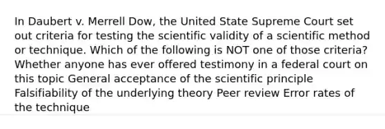 In Daubert v. Merrell Dow, the United State Supreme Court set out criteria for testing the scientific validity of a scientific method or technique. Which of the following is NOT one of those criteria? Whether anyone has ever offered testimony in a federal court on this topic General acceptance of the scientific principle Falsifiability of the underlying theory Peer review Error rates of the technique