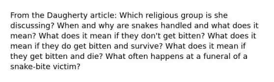 From the Daugherty article: Which religious group is she discussing? When and why are snakes handled and what does it mean? What does it mean if they don't get bitten? What does it mean if they do get bitten and survive? What does it mean if they get bitten and die? What often happens at a funeral of a snake-bite victim?