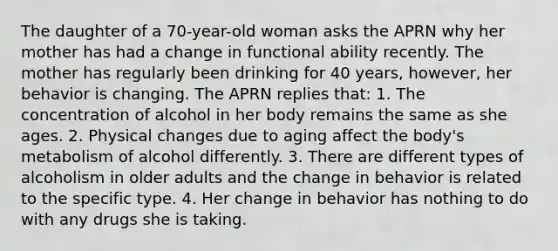 The daughter of a 70-year-old woman asks the APRN why her mother has had a change in functional ability recently. The mother has regularly been drinking for 40 years, however, her behavior is changing. The APRN replies that: 1. The concentration of alcohol in her body remains the same as she ages. 2. Physical changes due to aging affect the body's metabolism of alcohol differently. 3. There are different types of alcoholism in older adults and the change in behavior is related to the specific type. 4. Her change in behavior has nothing to do with any drugs she is taking.