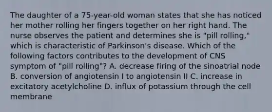 The daughter of a 75-year-old woman states that she has noticed her mother rolling her fingers together on her right hand. The nurse observes the patient and determines she is "pill rolling," which is characteristic of Parkinson's disease. Which of the following factors contributes to the development of CNS symptom of "pill rolling"? A. decrease firing of the sinoatrial node B. conversion of angiotensin I to angiotensin II C. increase in excitatory acetylcholine D. influx of potassium through the cell membrane