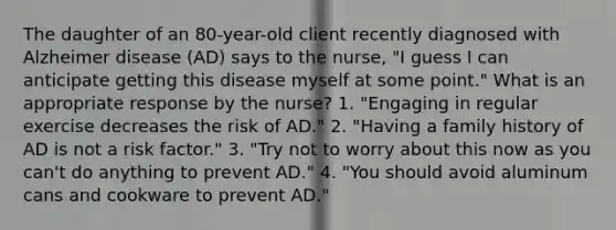 The daughter of an 80-year-old client recently diagnosed with Alzheimer disease (AD) says to the nurse, "I guess I can anticipate getting this disease myself at some point." What is an appropriate response by the nurse? 1. "Engaging in regular exercise decreases the risk of AD." 2. "Having a family history of AD is not a risk factor." 3. "Try not to worry about this now as you can't do anything to prevent AD." 4. "You should avoid aluminum cans and cookware to prevent AD."