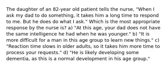 The daughter of an 82-year old patient tells the nurse, "When I ask my dad to do something, it takes him a long time to respond to me. But he does do what I ask." Which is the most appropriate response by the nurse is? a) "At this age, your dad does not have the same intelligence he had when he was younger." b) "It is more difficult for a man in this age group to learn new things." c) "Reaction time slows in older adults, so it takes him more time to process your requests." d) "He is likely developing some dementia, as this is a normal development in his age group."