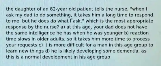 the daughter of an 82-year old patient tells the nurse, "when I ask my dad to do something, it takes him a long time to respond to me. but he does do what I ask." which is the most appropriate response by the nurse? a) at this age, your dad does not have the same intelligence he has when he was younger b) reaction time slows in older adults, so it takes him more time to process your requests c) it is more difficult for a man in this age group to learn new things d) he is likely developing some dementia, as this is a normal development in his age group