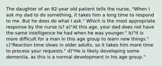 The daughter of an 82-year old patient tells the nurse, "When I ask my dad to do something, it takes him a long time to respond to me. But he does do what I ask." Which is the most appropriate response by the nurse is? a)"At this age, your dad does not have the same intelligence he had when he was younger." b)"It is more difficult for a man in this age group to learn new things." c)"Reaction time slows in older adults, so it takes him more time to process your requests." d)"He is likely developing some dementia, as this is a normal development in his age group."