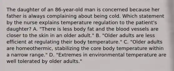 The daughter of an 86-year-old man is concerned because her father is always complaining about being cold. Which statement by the nurse explains temperature regulation to the patient's daughter? A. "There is less body fat and the blood vessels are closer to the skin in an older adult." B. "Older adults are less efficient at regulating their body temperature." C. "Older adults are homeothermic, stabilizing the core body temperature within a narrow range." D. "Extremes in environmental temperature are well tolerated by older adults."