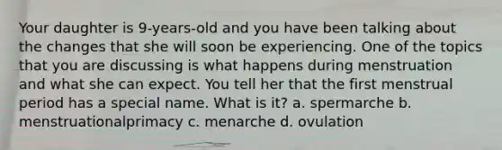 Your daughter is 9-years-old and you have been talking about the changes that she will soon be experiencing. One of the topics that you are discussing is what happens during menstruation and what she can expect. You tell her that the first menstrual period has a special name. What is it? a. spermarche b. menstruationalprimacy c. menarche d. ovulation