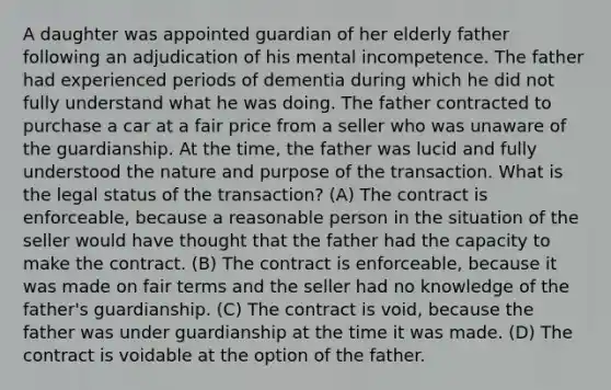 A daughter was appointed guardian of her elderly father following an adjudication of his mental incompetence. The father had experienced periods of dementia during which he did not fully understand what he was doing. The father contracted to purchase a car at a fair price from a seller who was unaware of the guardianship. At the time, the father was lucid and fully understood the nature and purpose of the transaction. What is the legal status of the transaction? (A) The contract is enforceable, because a reasonable person in the situation of the seller would have thought that the father had the capacity to make the contract. (B) The contract is enforceable, because it was made on fair terms and the seller had no knowledge of the father's guardianship. (C) The contract is void, because the father was under guardianship at the time it was made. (D) The contract is voidable at the option of the father.