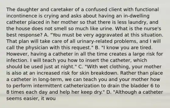 The daughter and caretaker of a confused client with functional incontinence is crying and asks about having an in-dwelling catheter placed in her mother so that there is less laundry, and the house does not smell so much like urine. What is the nurse's best response? A. "You must be very aggravated at this situation. That plan will take care of all urinary-related problems, and I will call the physician with this request." B. "I know you are tired. However, having a catheter in all the time creates a large risk for infection. I will teach you how to insert the catheter, which should be used just at night." C. "With wet clothing, your mother is also at an increased risk for skin breakdown. Rather than place a catheter in long-term, we can teach you and your mother how to perform intermittent catheterization to drain the bladder 6 to 8 times each day and help her keep dry." D. "Although a catheter seems easier, it wou