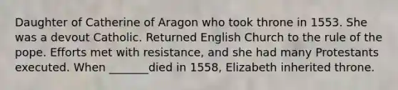 Daughter of Catherine of Aragon who took throne in 1553. She was a devout Catholic. Returned English Church to the rule of the pope. Efforts met with resistance, and she had many Protestants executed. When _______died in 1558, Elizabeth inherited throne.