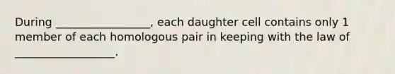 During _________________, each daughter cell contains only 1 member of each homologous pair in keeping with the law of __________________.