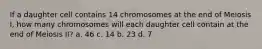 If a daughter cell contains 14 chromosomes at the end of Meiosis I, how many chromosomes will each daughter cell contain at the end of Meiosis II? a. 46 c. 14 b. 23 d. 7