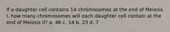 If a daughter cell contains 14 chromosomes at the end of Meiosis I, how many chromosomes will each daughter cell contain at the end of Meiosis II? a. 46 c. 14 b. 23 d. 7