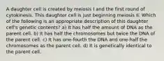 A daughter cell is created by meiosis I and the first round of cytokinesis. This daughter cell is just beginning meiosis II. Which of the following is an appropriate description of this daughter cell's genetic contents? a) It has half the amount of DNA as the parent cell. b) It has half the chromosomes but twice the DNA of the parent cell. c) It has one-fourth the DNA and one-half the chromosomes as the parent cell. d) It is genetically identical to the parent cell.