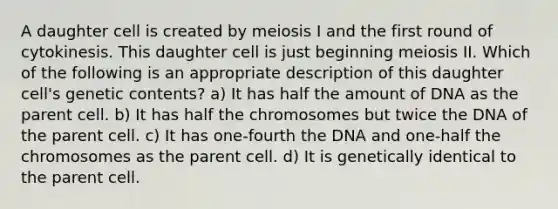 A daughter cell is created by meiosis I and the first round of cytokinesis. This daughter cell is just beginning meiosis II. Which of the following is an appropriate description of this daughter cell's genetic contents? a) It has half the amount of DNA as the parent cell. b) It has half the chromosomes but twice the DNA of the parent cell. c) It has one-fourth the DNA and one-half the chromosomes as the parent cell. d) It is genetically identical to the parent cell.