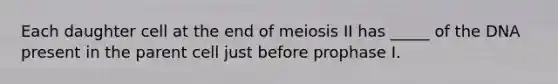 Each daughter cell at the end of meiosis II has _____ of the DNA present in the parent cell just before prophase I.