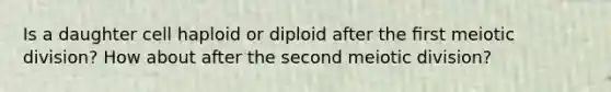 Is a daughter cell haploid or diploid after the ﬁrst meiotic division? How about after the second meiotic division?
