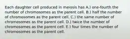 Each daughter cell produced in meiosis has A.) one-fourth the number of chromosomes as the parent cell. B.) half the number of chromosomes as the parent cell. C.) the same number of chromosomes as the parent cell. D.) twice the number of chromosomes as the parent cell. E.) four times the number of chromosomes as the parent cell.