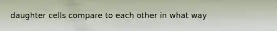 daughter cells compare to each other in what way