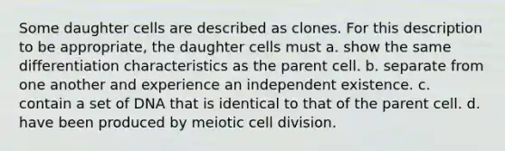 Some daughter cells are described as clones. For this description to be appropriate, the daughter cells must a. show the same differentiation characteristics as the parent cell. b. separate from one another and experience an independent existence. c. contain a set of DNA that is identical to that of the parent cell. d. have been produced by meiotic cell division.