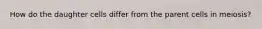 How do the daughter cells differ from the parent cells in meiosis?