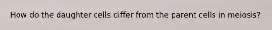 How do the daughter cells differ from the parent cells in meiosis?