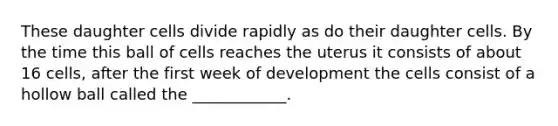 These daughter cells divide rapidly as do their daughter cells. By the time this ball of cells reaches the uterus it consists of about 16 cells, after the first week of development the cells consist of a hollow ball called the ____________.