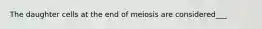 The daughter cells at the end of meiosis are considered___