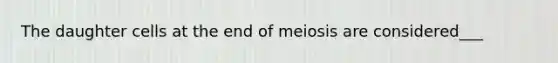 The daughter cells at the end of meiosis are considered___