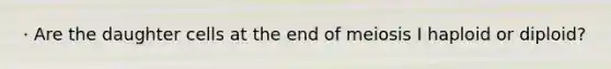 · Are the daughter cells at the end of meiosis I haploid or diploid?