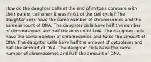 How do the daughter cells at the end of mitosis compare with their parent cell when it was in G1 of the cell cycle? The daughter cells have the same number of chromosomes and the same amount of DNA. The daughter cells have half the number of chromosomes and half the amount of DNA. The daughter cells have the same number of chromosomes and twice the amount of DNA. The daughter cells have half the amount of cytoplasm and half the amount of DNA. The daughter cells have the same number of chromosomes and half the amount of DNA.